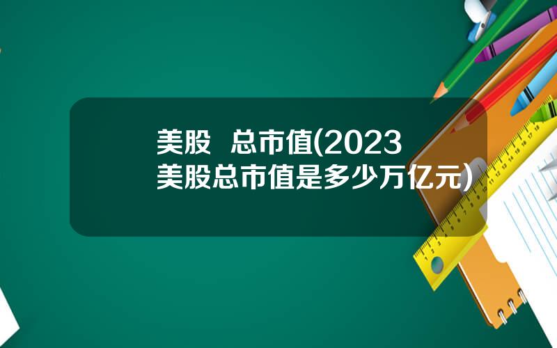 美股  总市值(2023美股总市值是多少万亿元)